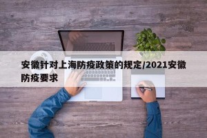 安徽针对上海防疫政策的规定/2021安徽防疫要求