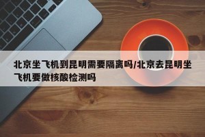 北京坐飞机到昆明需要隔离吗/北京去昆明坐飞机要做核酸检测吗