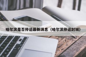 哈尔滨是否停运最新消息（哈尔滨停运封城）