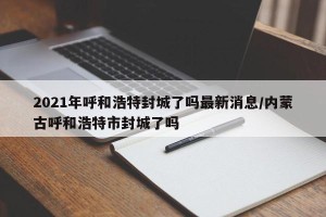 2021年呼和浩特封城了吗最新消息/内蒙古呼和浩特市封城了吗