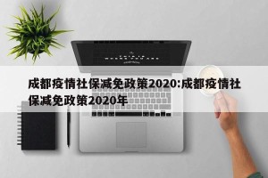 成都疫情社保减免政策2020:成都疫情社保减免政策2020年