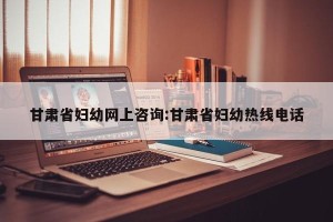 甘肃省妇幼网上咨询:甘肃省妇幼热线电话