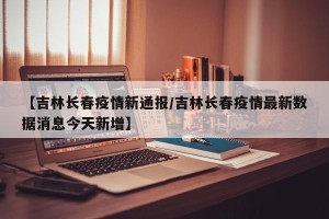 【吉林长春疫情新通报/吉林长春疫情最新数据消息今天新增】