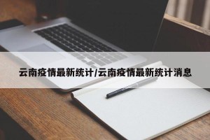 云南疫情最新统计/云南疫情最新统计消息
