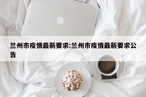 兰州市疫情最新要求:兰州市疫情最新要求公告
