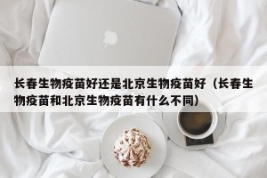 长春生物疫苗好还是北京生物疫苗好（长春生物疫苗和北京生物疫苗有什么不同）