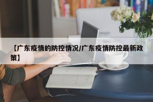 【广东疫情的防控情况/广东疫情防控最新政策】
