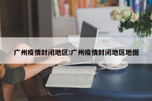 广州疫情封闭地区:广州疫情封闭地区地图