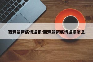 西藏最新疫情通报:西藏最新疫情通报消息