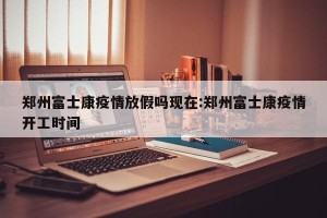 郑州富士康疫情放假吗现在:郑州富士康疫情开工时间