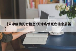【天津疫情死亡信息/天津疫情死亡信息最新】
