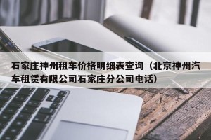 石家庄神州租车价格明细表查询（北京神州汽车租赁有限公司石家庄分公司电话）