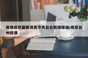 疫情南京最新消息今天台北新闻报道/南京台州疫情