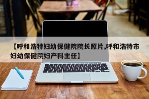 【呼和浩特妇幼保健院院长照片,呼和浩特市妇幼保健院妇产科主任】