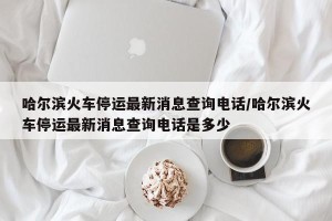 哈尔滨火车停运最新消息查询电话/哈尔滨火车停运最新消息查询电话是多少