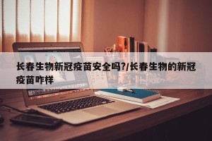 长春生物新冠疫苗安全吗?/长春生物的新冠疫苗咋样