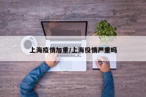 上海疫情加重/上海役情严重吗