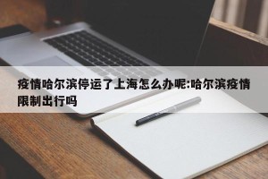 疫情哈尔滨停运了上海怎么办呢:哈尔滨疫情限制出行吗