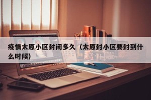 疫情太原小区封闭多久（太原封小区要封到什么时候）
