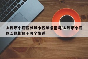 太原市小店区长风小区邮编查询/太原市小店区长风街属于哪个街道