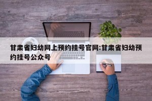 甘肃省妇幼网上预约挂号官网:甘肃省妇幼预约挂号公众号