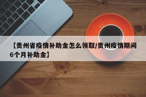 【贵州省疫情补助金怎么领取/贵州疫情期间6个月补助金】