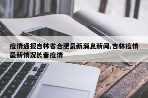 疫情通报吉林省合肥最新消息新闻/吉林疫情最新情况长春疫情