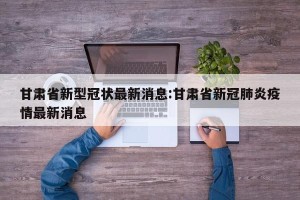 甘肃省新型冠状最新消息:甘肃省新冠肺炎疫情最新消息