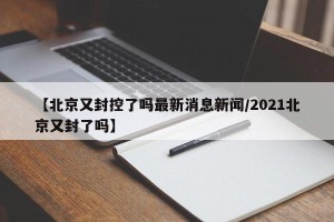 【北京又封控了吗最新消息新闻/2021北京又封了吗】