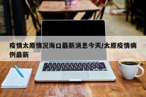 疫情太原情况海口最新消息今天/太原疫情病例最新