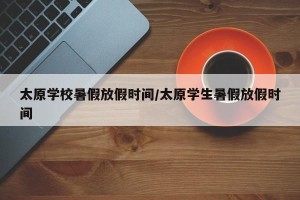 太原学校暑假放假时间/太原学生暑假放假时间