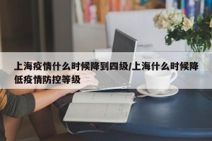 上海疫情什么时候降到四级/上海什么时候降低疫情防控等级