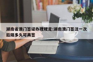 湖南省澳门签证办理规定:湖南澳门签注一次后隔多久可再签