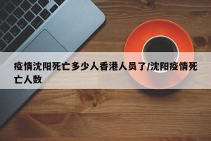 疫情沈阳死亡多少人香港人员了/沈阳疫情死亡人数