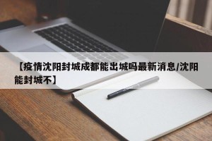 【疫情沈阳封城成都能出城吗最新消息/沈阳能封城不】