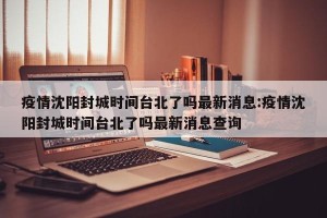 疫情沈阳封城时间台北了吗最新消息:疫情沈阳封城时间台北了吗最新消息查询